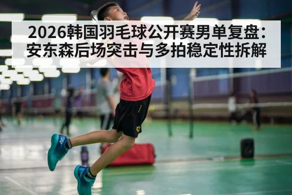 2026韩国羽毛球公开赛男单复盘：安东森后场突击与多拍稳定性拆解 - kaiyun com